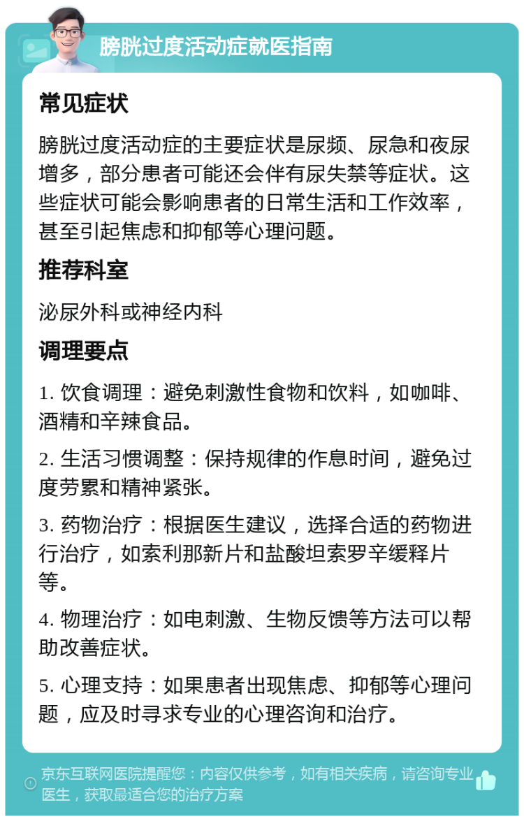 膀胱过度活动症就医指南 常见症状 膀胱过度活动症的主要症状是尿频、尿急和夜尿增多，部分患者可能还会伴有尿失禁等症状。这些症状可能会影响患者的日常生活和工作效率，甚至引起焦虑和抑郁等心理问题。 推荐科室 泌尿外科或神经内科 调理要点 1. 饮食调理：避免刺激性食物和饮料，如咖啡、酒精和辛辣食品。 2. 生活习惯调整：保持规律的作息时间，避免过度劳累和精神紧张。 3. 药物治疗：根据医生建议，选择合适的药物进行治疗，如索利那新片和盐酸坦索罗辛缓释片等。 4. 物理治疗：如电刺激、生物反馈等方法可以帮助改善症状。 5. 心理支持：如果患者出现焦虑、抑郁等心理问题，应及时寻求专业的心理咨询和治疗。