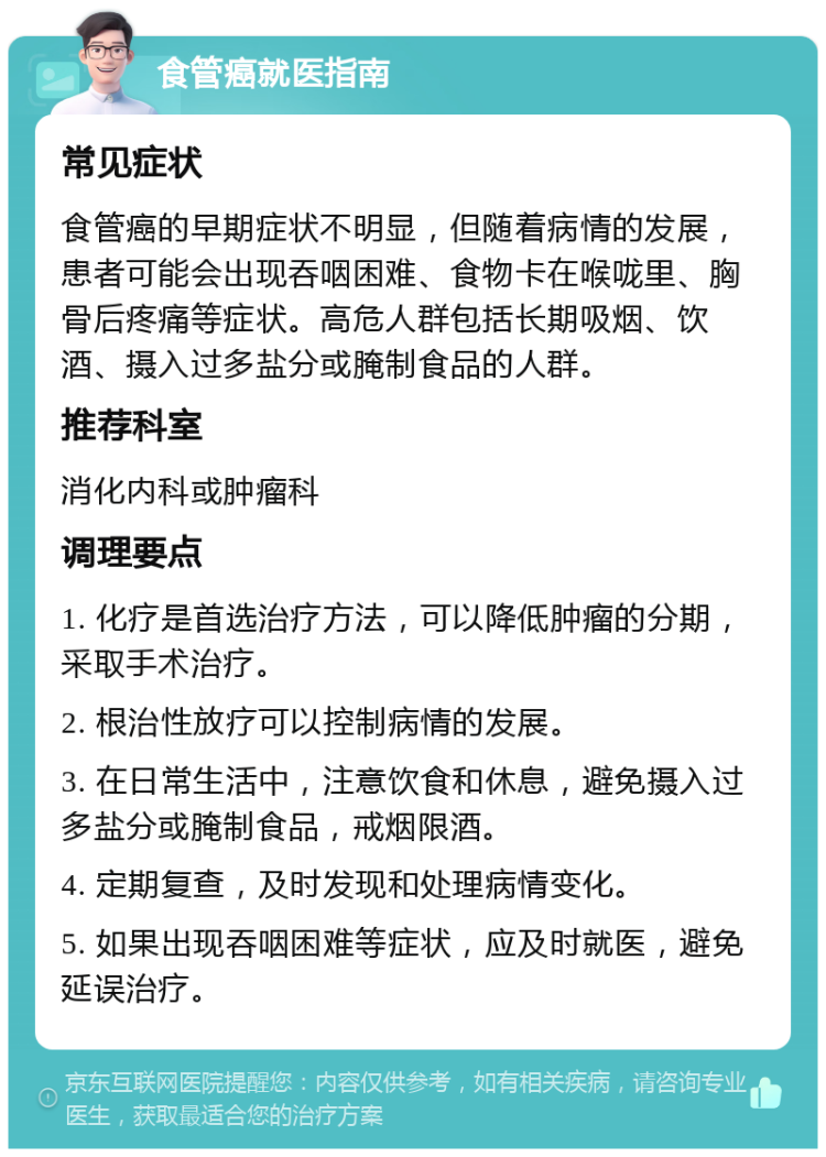 食管癌就医指南 常见症状 食管癌的早期症状不明显，但随着病情的发展，患者可能会出现吞咽困难、食物卡在喉咙里、胸骨后疼痛等症状。高危人群包括长期吸烟、饮酒、摄入过多盐分或腌制食品的人群。 推荐科室 消化内科或肿瘤科 调理要点 1. 化疗是首选治疗方法，可以降低肿瘤的分期，采取手术治疗。 2. 根治性放疗可以控制病情的发展。 3. 在日常生活中，注意饮食和休息，避免摄入过多盐分或腌制食品，戒烟限酒。 4. 定期复查，及时发现和处理病情变化。 5. 如果出现吞咽困难等症状，应及时就医，避免延误治疗。