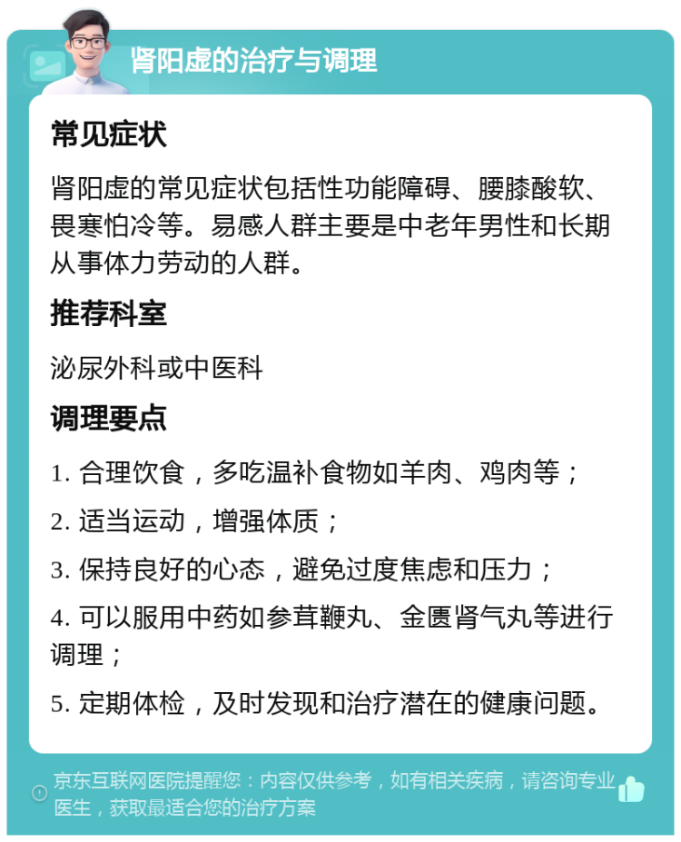 肾阳虚的治疗与调理 常见症状 肾阳虚的常见症状包括性功能障碍、腰膝酸软、畏寒怕冷等。易感人群主要是中老年男性和长期从事体力劳动的人群。 推荐科室 泌尿外科或中医科 调理要点 1. 合理饮食，多吃温补食物如羊肉、鸡肉等； 2. 适当运动，增强体质； 3. 保持良好的心态，避免过度焦虑和压力； 4. 可以服用中药如参茸鞭丸、金匮肾气丸等进行调理； 5. 定期体检，及时发现和治疗潜在的健康问题。