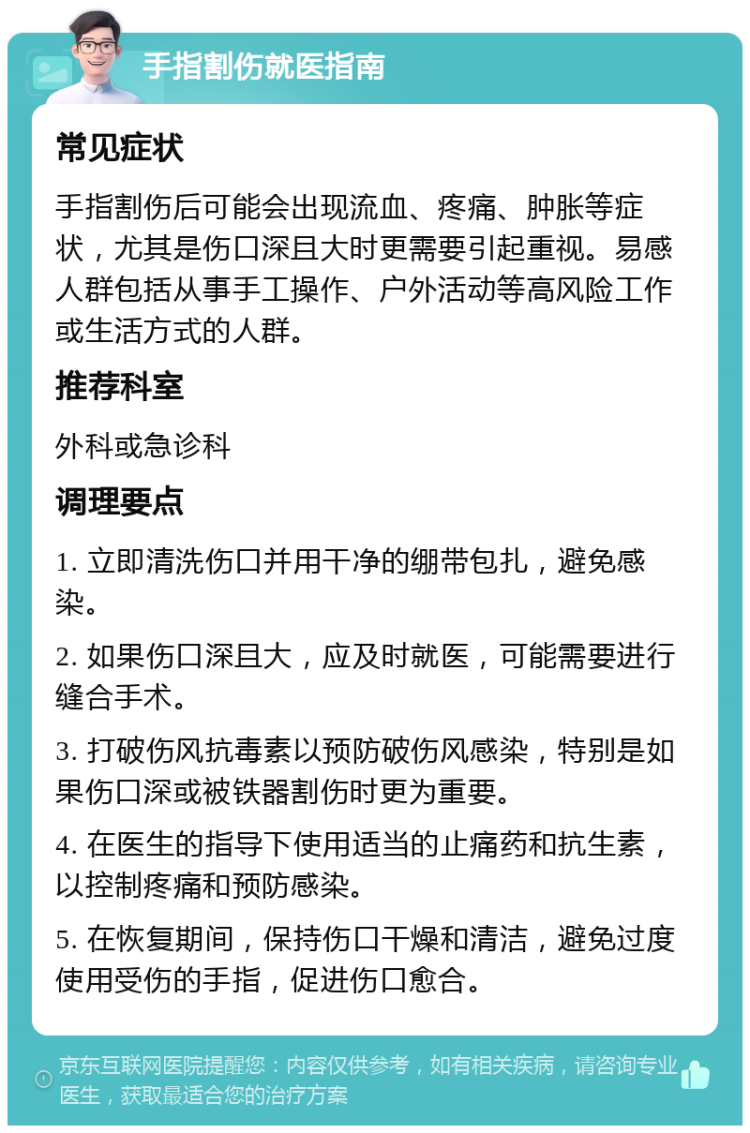 手指割伤就医指南 常见症状 手指割伤后可能会出现流血、疼痛、肿胀等症状，尤其是伤口深且大时更需要引起重视。易感人群包括从事手工操作、户外活动等高风险工作或生活方式的人群。 推荐科室 外科或急诊科 调理要点 1. 立即清洗伤口并用干净的绷带包扎，避免感染。 2. 如果伤口深且大，应及时就医，可能需要进行缝合手术。 3. 打破伤风抗毒素以预防破伤风感染，特别是如果伤口深或被铁器割伤时更为重要。 4. 在医生的指导下使用适当的止痛药和抗生素，以控制疼痛和预防感染。 5. 在恢复期间，保持伤口干燥和清洁，避免过度使用受伤的手指，促进伤口愈合。