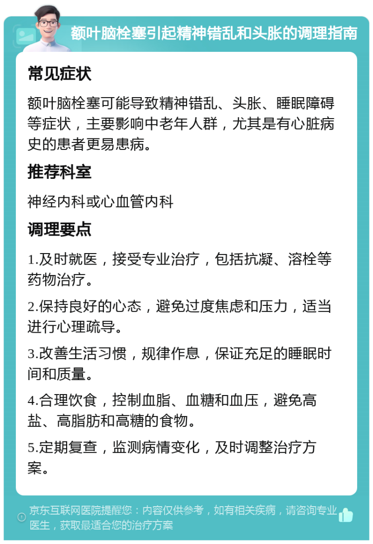 额叶脑栓塞引起精神错乱和头胀的调理指南 常见症状 额叶脑栓塞可能导致精神错乱、头胀、睡眠障碍等症状，主要影响中老年人群，尤其是有心脏病史的患者更易患病。 推荐科室 神经内科或心血管内科 调理要点 1.及时就医，接受专业治疗，包括抗凝、溶栓等药物治疗。 2.保持良好的心态，避免过度焦虑和压力，适当进行心理疏导。 3.改善生活习惯，规律作息，保证充足的睡眠时间和质量。 4.合理饮食，控制血脂、血糖和血压，避免高盐、高脂肪和高糖的食物。 5.定期复查，监测病情变化，及时调整治疗方案。