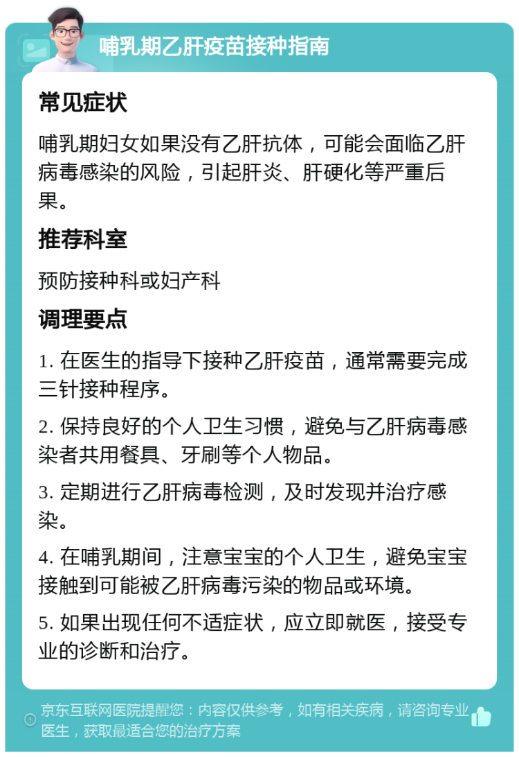 哺乳期乙肝疫苗接种指南 常见症状 哺乳期妇女如果没有乙肝抗体，可能会面临乙肝病毒感染的风险，引起肝炎、肝硬化等严重后果。 推荐科室 预防接种科或妇产科 调理要点 1. 在医生的指导下接种乙肝疫苗，通常需要完成三针接种程序。 2. 保持良好的个人卫生习惯，避免与乙肝病毒感染者共用餐具、牙刷等个人物品。 3. 定期进行乙肝病毒检测，及时发现并治疗感染。 4. 在哺乳期间，注意宝宝的个人卫生，避免宝宝接触到可能被乙肝病毒污染的物品或环境。 5. 如果出现任何不适症状，应立即就医，接受专业的诊断和治疗。