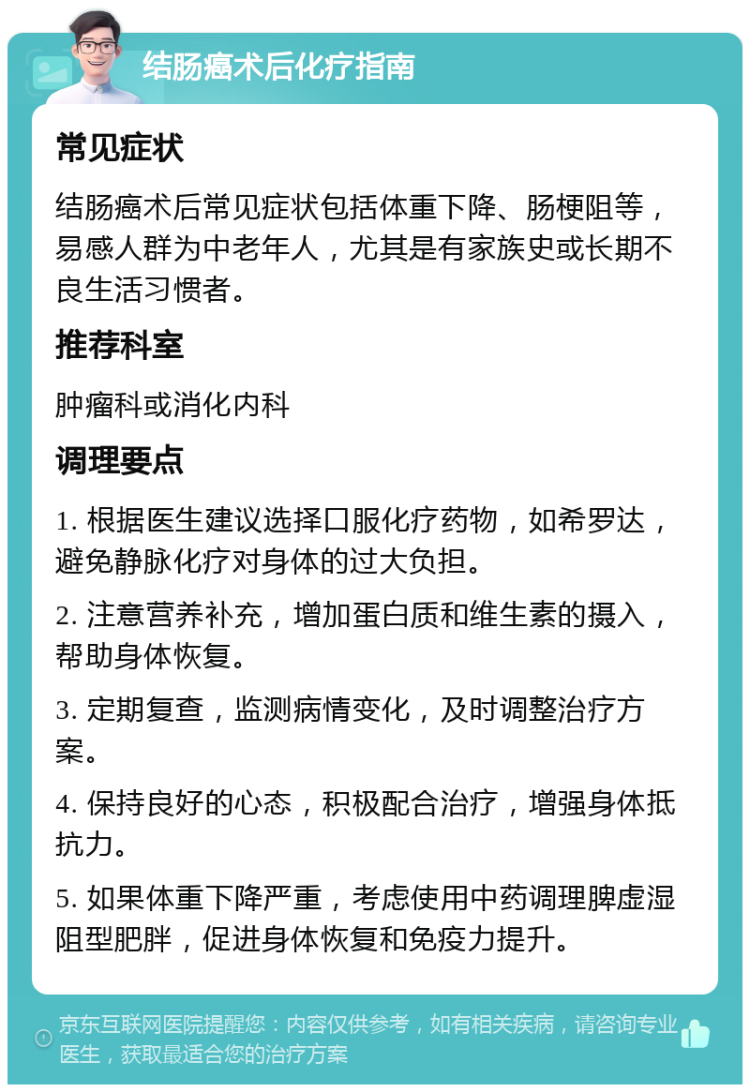 结肠癌术后化疗指南 常见症状 结肠癌术后常见症状包括体重下降、肠梗阻等，易感人群为中老年人，尤其是有家族史或长期不良生活习惯者。 推荐科室 肿瘤科或消化内科 调理要点 1. 根据医生建议选择口服化疗药物，如希罗达，避免静脉化疗对身体的过大负担。 2. 注意营养补充，增加蛋白质和维生素的摄入，帮助身体恢复。 3. 定期复查，监测病情变化，及时调整治疗方案。 4. 保持良好的心态，积极配合治疗，增强身体抵抗力。 5. 如果体重下降严重，考虑使用中药调理脾虚湿阻型肥胖，促进身体恢复和免疫力提升。