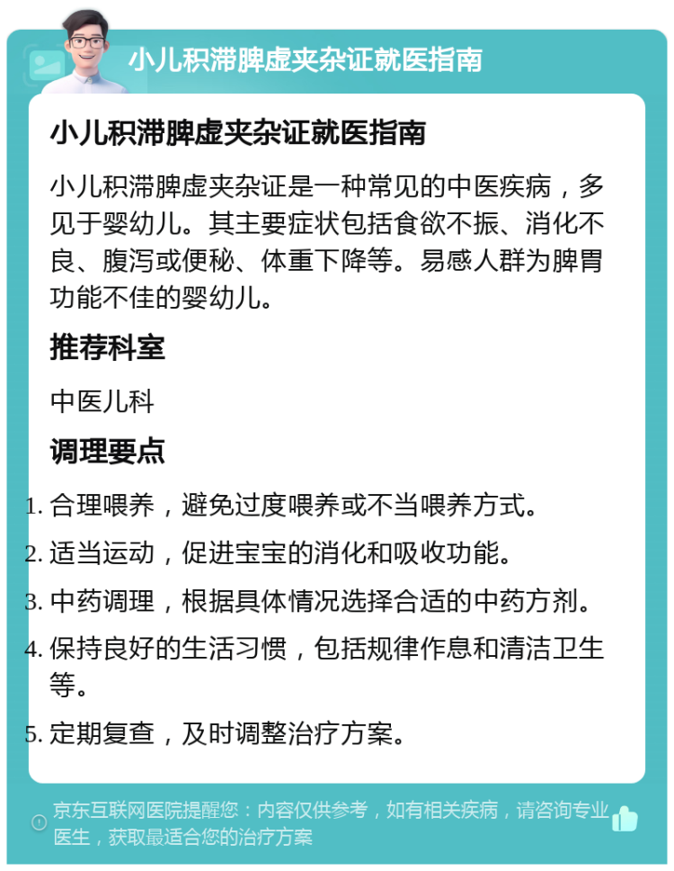 小儿积滞脾虚夹杂证就医指南 小儿积滞脾虚夹杂证就医指南 小儿积滞脾虚夹杂证是一种常见的中医疾病，多见于婴幼儿。其主要症状包括食欲不振、消化不良、腹泻或便秘、体重下降等。易感人群为脾胃功能不佳的婴幼儿。 推荐科室 中医儿科 调理要点 合理喂养，避免过度喂养或不当喂养方式。 适当运动，促进宝宝的消化和吸收功能。 中药调理，根据具体情况选择合适的中药方剂。 保持良好的生活习惯，包括规律作息和清洁卫生等。 定期复查，及时调整治疗方案。