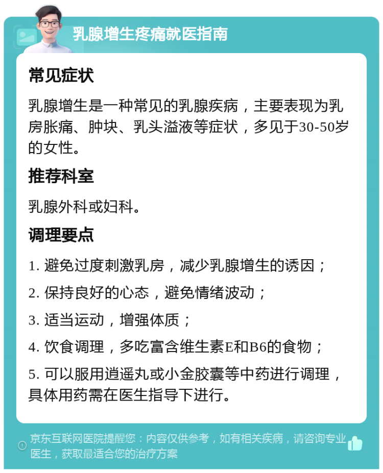 乳腺增生疼痛就医指南 常见症状 乳腺增生是一种常见的乳腺疾病，主要表现为乳房胀痛、肿块、乳头溢液等症状，多见于30-50岁的女性。 推荐科室 乳腺外科或妇科。 调理要点 1. 避免过度刺激乳房，减少乳腺增生的诱因； 2. 保持良好的心态，避免情绪波动； 3. 适当运动，增强体质； 4. 饮食调理，多吃富含维生素E和B6的食物； 5. 可以服用逍遥丸或小金胶囊等中药进行调理，具体用药需在医生指导下进行。