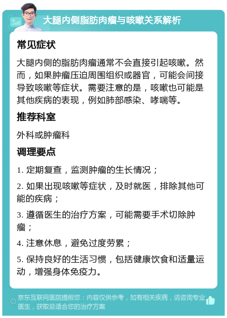 大腿内侧脂肪肉瘤与咳嗽关系解析 常见症状 大腿内侧的脂肪肉瘤通常不会直接引起咳嗽。然而，如果肿瘤压迫周围组织或器官，可能会间接导致咳嗽等症状。需要注意的是，咳嗽也可能是其他疾病的表现，例如肺部感染、哮喘等。 推荐科室 外科或肿瘤科 调理要点 1. 定期复查，监测肿瘤的生长情况； 2. 如果出现咳嗽等症状，及时就医，排除其他可能的疾病； 3. 遵循医生的治疗方案，可能需要手术切除肿瘤； 4. 注意休息，避免过度劳累； 5. 保持良好的生活习惯，包括健康饮食和适量运动，增强身体免疫力。