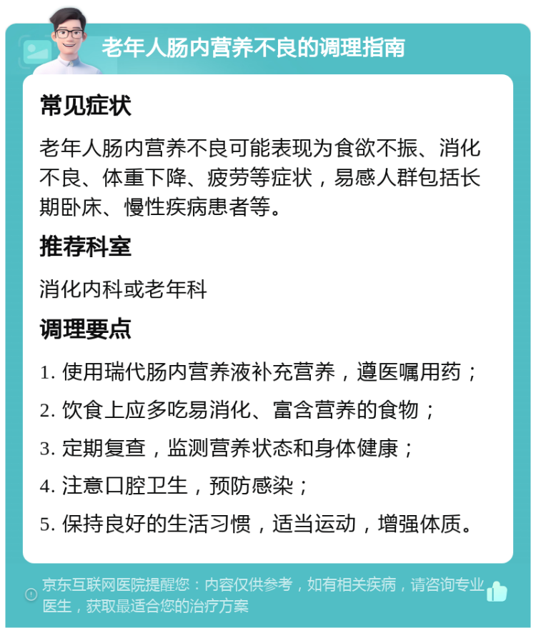 老年人肠内营养不良的调理指南 常见症状 老年人肠内营养不良可能表现为食欲不振、消化不良、体重下降、疲劳等症状，易感人群包括长期卧床、慢性疾病患者等。 推荐科室 消化内科或老年科 调理要点 1. 使用瑞代肠内营养液补充营养，遵医嘱用药； 2. 饮食上应多吃易消化、富含营养的食物； 3. 定期复查，监测营养状态和身体健康； 4. 注意口腔卫生，预防感染； 5. 保持良好的生活习惯，适当运动，增强体质。