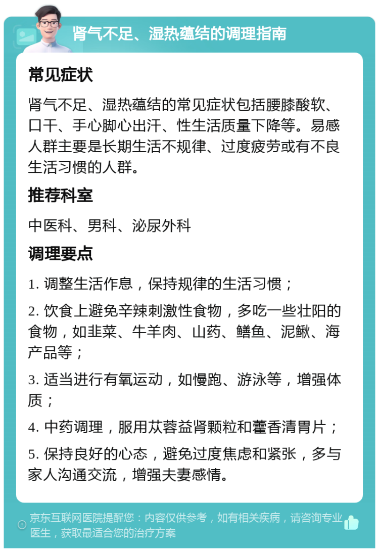 肾气不足、湿热蕴结的调理指南 常见症状 肾气不足、湿热蕴结的常见症状包括腰膝酸软、口干、手心脚心出汗、性生活质量下降等。易感人群主要是长期生活不规律、过度疲劳或有不良生活习惯的人群。 推荐科室 中医科、男科、泌尿外科 调理要点 1. 调整生活作息，保持规律的生活习惯； 2. 饮食上避免辛辣刺激性食物，多吃一些壮阳的食物，如韭菜、牛羊肉、山药、鳝鱼、泥鳅、海产品等； 3. 适当进行有氧运动，如慢跑、游泳等，增强体质； 4. 中药调理，服用苁蓉益肾颗粒和藿香清胃片； 5. 保持良好的心态，避免过度焦虑和紧张，多与家人沟通交流，增强夫妻感情。