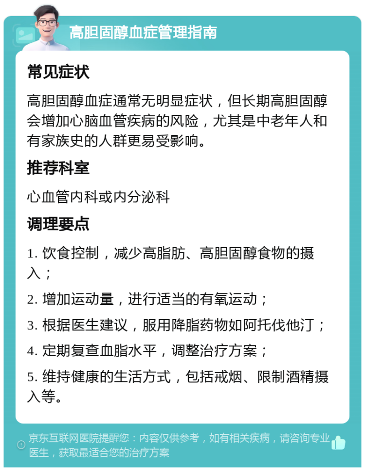 高胆固醇血症管理指南 常见症状 高胆固醇血症通常无明显症状，但长期高胆固醇会增加心脑血管疾病的风险，尤其是中老年人和有家族史的人群更易受影响。 推荐科室 心血管内科或内分泌科 调理要点 1. 饮食控制，减少高脂肪、高胆固醇食物的摄入； 2. 增加运动量，进行适当的有氧运动； 3. 根据医生建议，服用降脂药物如阿托伐他汀； 4. 定期复查血脂水平，调整治疗方案； 5. 维持健康的生活方式，包括戒烟、限制酒精摄入等。