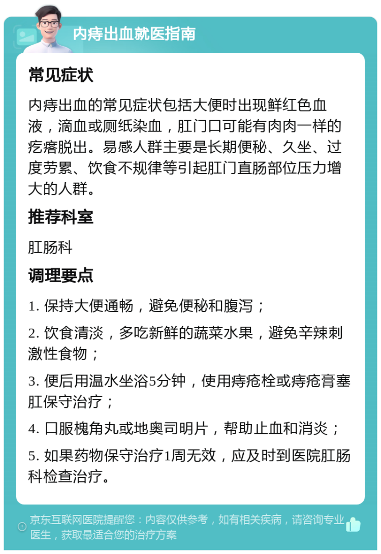 内痔出血就医指南 常见症状 内痔出血的常见症状包括大便时出现鲜红色血液，滴血或厕纸染血，肛门口可能有肉肉一样的疙瘩脱出。易感人群主要是长期便秘、久坐、过度劳累、饮食不规律等引起肛门直肠部位压力增大的人群。 推荐科室 肛肠科 调理要点 1. 保持大便通畅，避免便秘和腹泻； 2. 饮食清淡，多吃新鲜的蔬菜水果，避免辛辣刺激性食物； 3. 便后用温水坐浴5分钟，使用痔疮栓或痔疮膏塞肛保守治疗； 4. 口服槐角丸或地奥司明片，帮助止血和消炎； 5. 如果药物保守治疗1周无效，应及时到医院肛肠科检查治疗。