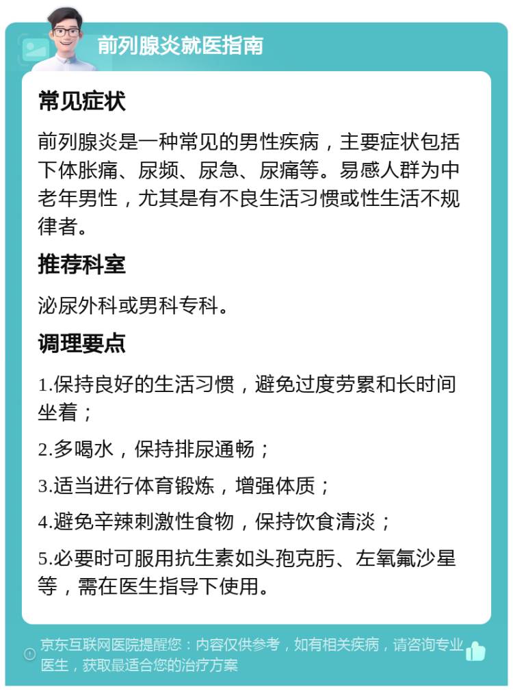 前列腺炎就医指南 常见症状 前列腺炎是一种常见的男性疾病，主要症状包括下体胀痛、尿频、尿急、尿痛等。易感人群为中老年男性，尤其是有不良生活习惯或性生活不规律者。 推荐科室 泌尿外科或男科专科。 调理要点 1.保持良好的生活习惯，避免过度劳累和长时间坐着； 2.多喝水，保持排尿通畅； 3.适当进行体育锻炼，增强体质； 4.避免辛辣刺激性食物，保持饮食清淡； 5.必要时可服用抗生素如头孢克肟、左氧氟沙星等，需在医生指导下使用。