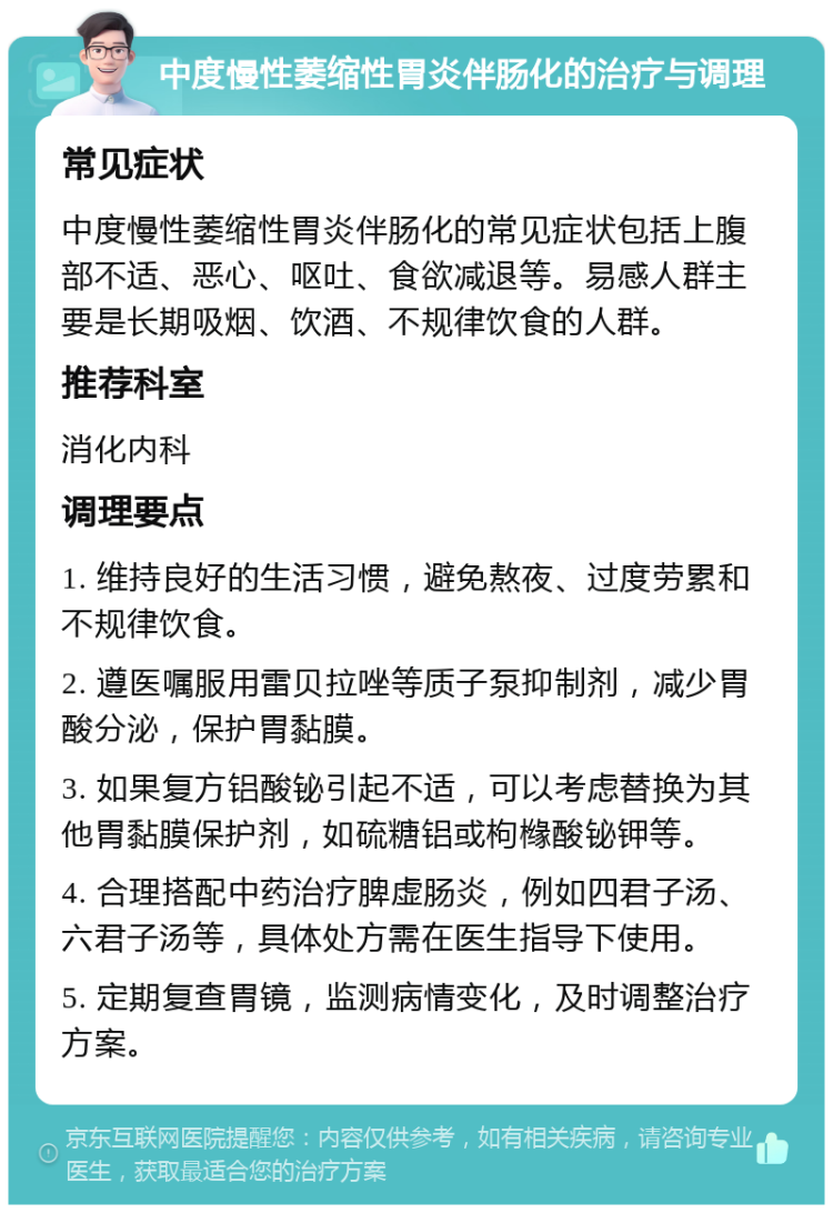 中度慢性萎缩性胃炎伴肠化的治疗与调理 常见症状 中度慢性萎缩性胃炎伴肠化的常见症状包括上腹部不适、恶心、呕吐、食欲减退等。易感人群主要是长期吸烟、饮酒、不规律饮食的人群。 推荐科室 消化内科 调理要点 1. 维持良好的生活习惯，避免熬夜、过度劳累和不规律饮食。 2. 遵医嘱服用雷贝拉唑等质子泵抑制剂，减少胃酸分泌，保护胃黏膜。 3. 如果复方铝酸铋引起不适，可以考虑替换为其他胃黏膜保护剂，如硫糖铝或枸橼酸铋钾等。 4. 合理搭配中药治疗脾虚肠炎，例如四君子汤、六君子汤等，具体处方需在医生指导下使用。 5. 定期复查胃镜，监测病情变化，及时调整治疗方案。