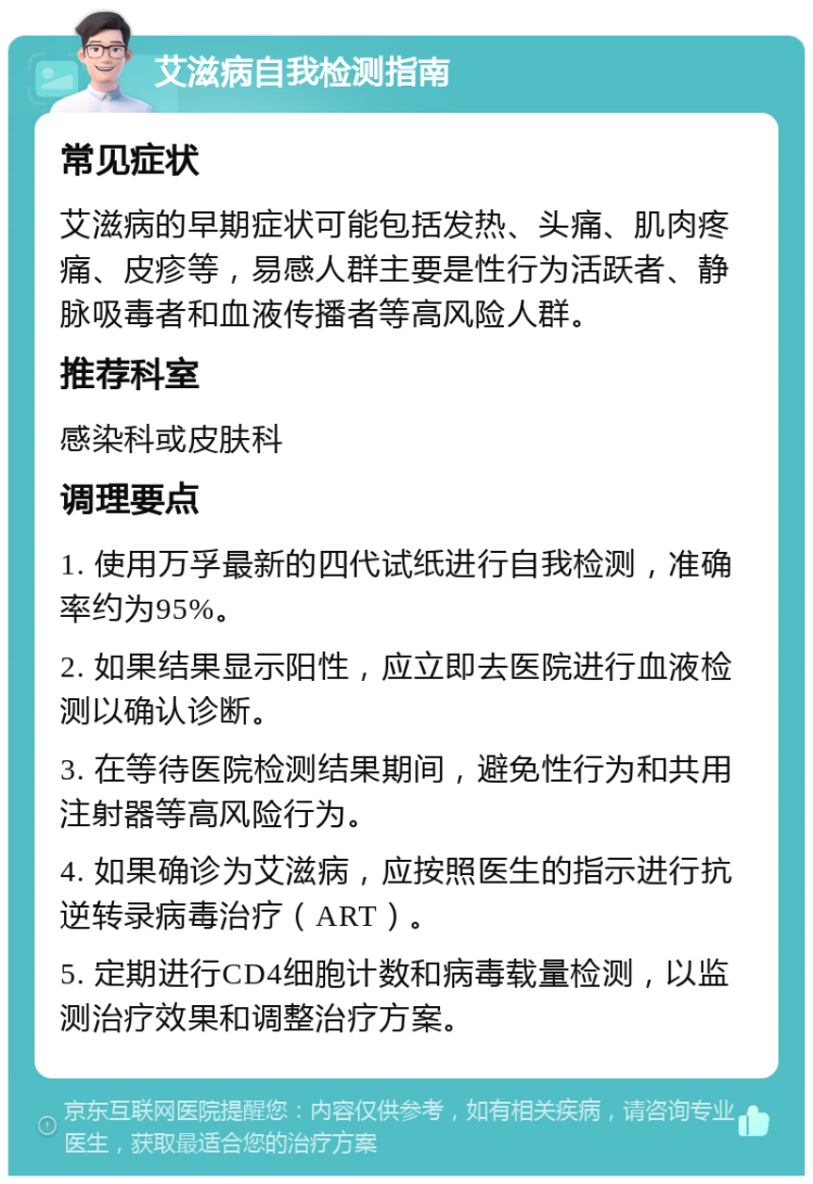 艾滋病自我检测指南 常见症状 艾滋病的早期症状可能包括发热、头痛、肌肉疼痛、皮疹等，易感人群主要是性行为活跃者、静脉吸毒者和血液传播者等高风险人群。 推荐科室 感染科或皮肤科 调理要点 1. 使用万孚最新的四代试纸进行自我检测，准确率约为95%。 2. 如果结果显示阳性，应立即去医院进行血液检测以确认诊断。 3. 在等待医院检测结果期间，避免性行为和共用注射器等高风险行为。 4. 如果确诊为艾滋病，应按照医生的指示进行抗逆转录病毒治疗（ART）。 5. 定期进行CD4细胞计数和病毒载量检测，以监测治疗效果和调整治疗方案。