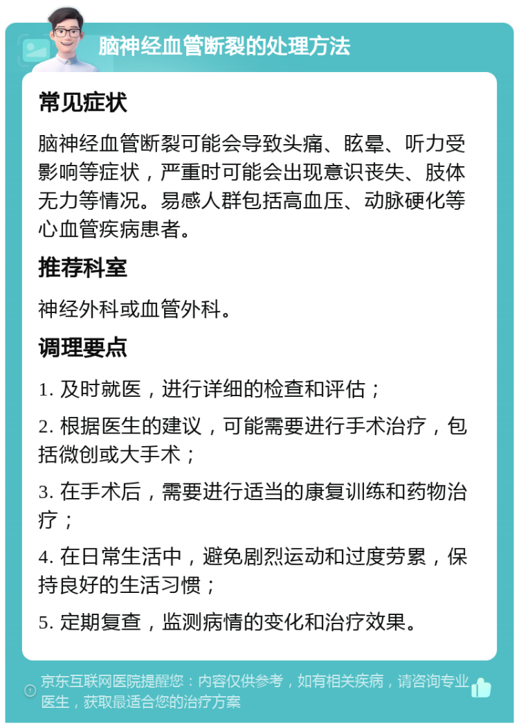 脑神经血管断裂的处理方法 常见症状 脑神经血管断裂可能会导致头痛、眩晕、听力受影响等症状，严重时可能会出现意识丧失、肢体无力等情况。易感人群包括高血压、动脉硬化等心血管疾病患者。 推荐科室 神经外科或血管外科。 调理要点 1. 及时就医，进行详细的检查和评估； 2. 根据医生的建议，可能需要进行手术治疗，包括微创或大手术； 3. 在手术后，需要进行适当的康复训练和药物治疗； 4. 在日常生活中，避免剧烈运动和过度劳累，保持良好的生活习惯； 5. 定期复查，监测病情的变化和治疗效果。