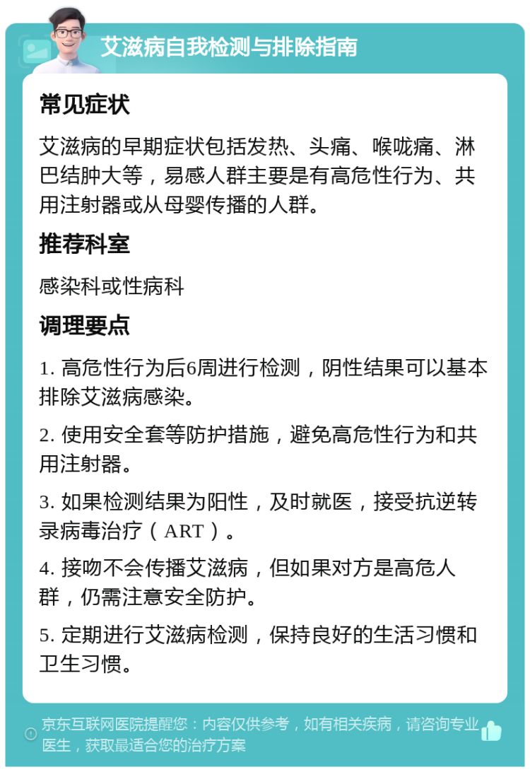 艾滋病自我检测与排除指南 常见症状 艾滋病的早期症状包括发热、头痛、喉咙痛、淋巴结肿大等，易感人群主要是有高危性行为、共用注射器或从母婴传播的人群。 推荐科室 感染科或性病科 调理要点 1. 高危性行为后6周进行检测，阴性结果可以基本排除艾滋病感染。 2. 使用安全套等防护措施，避免高危性行为和共用注射器。 3. 如果检测结果为阳性，及时就医，接受抗逆转录病毒治疗（ART）。 4. 接吻不会传播艾滋病，但如果对方是高危人群，仍需注意安全防护。 5. 定期进行艾滋病检测，保持良好的生活习惯和卫生习惯。