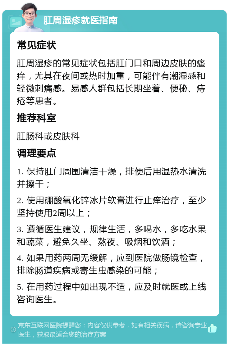 肛周湿疹就医指南 常见症状 肛周湿疹的常见症状包括肛门口和周边皮肤的瘙痒，尤其在夜间或热时加重，可能伴有潮湿感和轻微刺痛感。易感人群包括长期坐着、便秘、痔疮等患者。 推荐科室 肛肠科或皮肤科 调理要点 1. 保持肛门周围清洁干燥，排便后用温热水清洗并擦干； 2. 使用硼酸氧化锌冰片软膏进行止痒治疗，至少坚持使用2周以上； 3. 遵循医生建议，规律生活，多喝水，多吃水果和蔬菜，避免久坐、熬夜、吸烟和饮酒； 4. 如果用药两周无缓解，应到医院做肠镜检查，排除肠道疾病或寄生虫感染的可能； 5. 在用药过程中如出现不适，应及时就医或上线咨询医生。