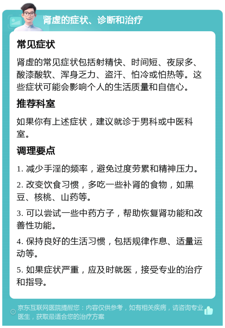 肾虚的症状、诊断和治疗 常见症状 肾虚的常见症状包括射精快、时间短、夜尿多、酸漆酸软、浑身乏力、盗汗、怕冷或怕热等。这些症状可能会影响个人的生活质量和自信心。 推荐科室 如果你有上述症状，建议就诊于男科或中医科室。 调理要点 1. 减少手淫的频率，避免过度劳累和精神压力。 2. 改变饮食习惯，多吃一些补肾的食物，如黑豆、核桃、山药等。 3. 可以尝试一些中药方子，帮助恢复肾功能和改善性功能。 4. 保持良好的生活习惯，包括规律作息、适量运动等。 5. 如果症状严重，应及时就医，接受专业的治疗和指导。