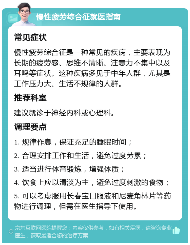 慢性疲劳综合征就医指南 常见症状 慢性疲劳综合征是一种常见的疾病，主要表现为长期的疲劳感、思维不清晰、注意力不集中以及耳鸣等症状。这种疾病多见于中年人群，尤其是工作压力大、生活不规律的人群。 推荐科室 建议就诊于神经内科或心理科。 调理要点 1. 规律作息，保证充足的睡眠时间； 2. 合理安排工作和生活，避免过度劳累； 3. 适当进行体育锻炼，增强体质； 4. 饮食上应以清淡为主，避免过度刺激的食物； 5. 可以考虑服用长春宝口服液和尼麦角林片等药物进行调理，但需在医生指导下使用。