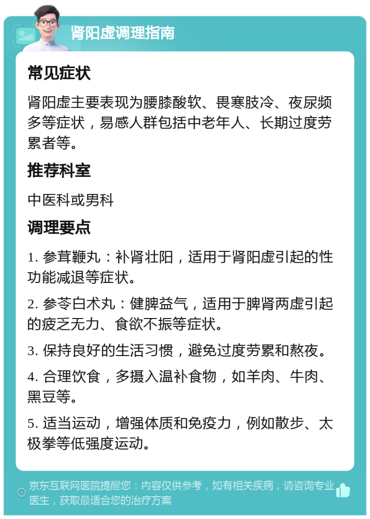 肾阳虚调理指南 常见症状 肾阳虚主要表现为腰膝酸软、畏寒肢冷、夜尿频多等症状，易感人群包括中老年人、长期过度劳累者等。 推荐科室 中医科或男科 调理要点 1. 参茸鞭丸：补肾壮阳，适用于肾阳虚引起的性功能减退等症状。 2. 参苓白术丸：健脾益气，适用于脾肾两虚引起的疲乏无力、食欲不振等症状。 3. 保持良好的生活习惯，避免过度劳累和熬夜。 4. 合理饮食，多摄入温补食物，如羊肉、牛肉、黑豆等。 5. 适当运动，增强体质和免疫力，例如散步、太极拳等低强度运动。