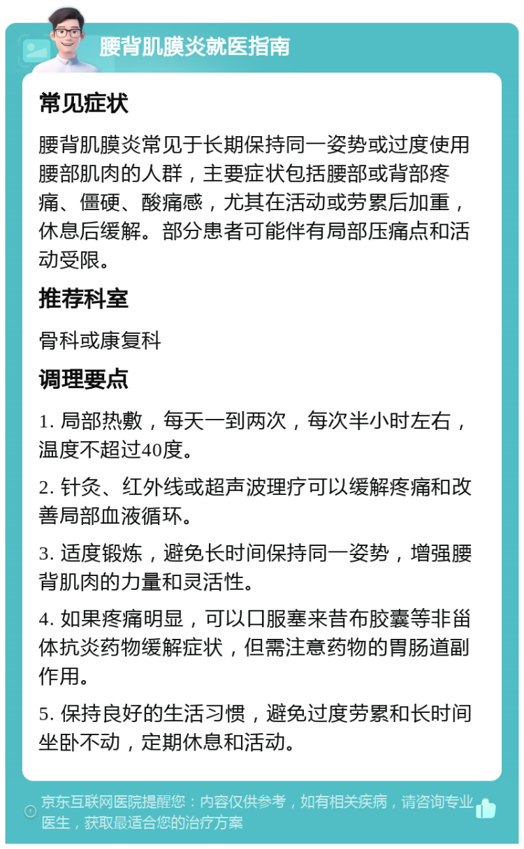 腰背肌膜炎就医指南 常见症状 腰背肌膜炎常见于长期保持同一姿势或过度使用腰部肌肉的人群，主要症状包括腰部或背部疼痛、僵硬、酸痛感，尤其在活动或劳累后加重，休息后缓解。部分患者可能伴有局部压痛点和活动受限。 推荐科室 骨科或康复科 调理要点 1. 局部热敷，每天一到两次，每次半小时左右，温度不超过40度。 2. 针灸、红外线或超声波理疗可以缓解疼痛和改善局部血液循环。 3. 适度锻炼，避免长时间保持同一姿势，增强腰背肌肉的力量和灵活性。 4. 如果疼痛明显，可以口服塞来昔布胶囊等非甾体抗炎药物缓解症状，但需注意药物的胃肠道副作用。 5. 保持良好的生活习惯，避免过度劳累和长时间坐卧不动，定期休息和活动。