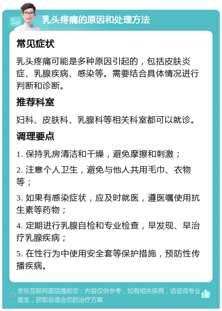 乳头疼痛的原因和处理方法 常见症状 乳头疼痛可能是多种原因引起的，包括皮肤炎症、乳腺疾病、感染等。需要结合具体情况进行判断和诊断。 推荐科室 妇科、皮肤科、乳腺科等相关科室都可以就诊。 调理要点 1. 保持乳房清洁和干燥，避免摩擦和刺激； 2. 注意个人卫生，避免与他人共用毛巾、衣物等； 3. 如果有感染症状，应及时就医，遵医嘱使用抗生素等药物； 4. 定期进行乳腺自检和专业检查，早发现、早治疗乳腺疾病； 5. 在性行为中使用安全套等保护措施，预防性传播疾病。