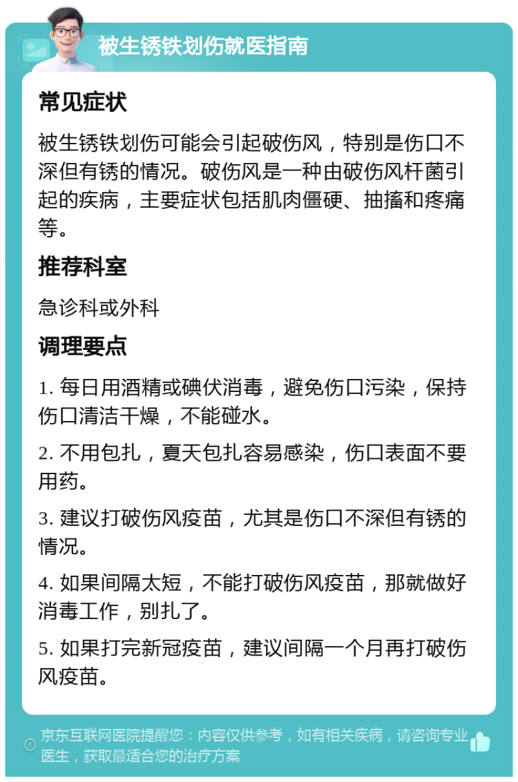 被生锈铁划伤就医指南 常见症状 被生锈铁划伤可能会引起破伤风，特别是伤口不深但有锈的情况。破伤风是一种由破伤风杆菌引起的疾病，主要症状包括肌肉僵硬、抽搐和疼痛等。 推荐科室 急诊科或外科 调理要点 1. 每日用酒精或碘伏消毒，避免伤口污染，保持伤口清洁干燥，不能碰水。 2. 不用包扎，夏天包扎容易感染，伤口表面不要用药。 3. 建议打破伤风疫苗，尤其是伤口不深但有锈的情况。 4. 如果间隔太短，不能打破伤风疫苗，那就做好消毒工作，别扎了。 5. 如果打完新冠疫苗，建议间隔一个月再打破伤风疫苗。