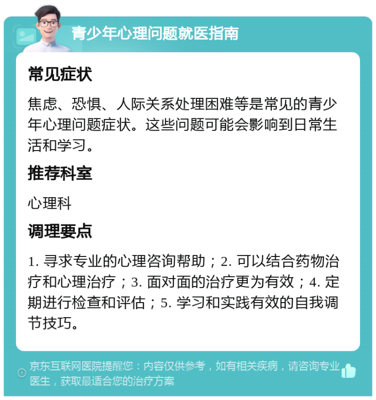 青少年心理问题就医指南 常见症状 焦虑、恐惧、人际关系处理困难等是常见的青少年心理问题症状。这些问题可能会影响到日常生活和学习。 推荐科室 心理科 调理要点 1. 寻求专业的心理咨询帮助；2. 可以结合药物治疗和心理治疗；3. 面对面的治疗更为有效；4. 定期进行检查和评估；5. 学习和实践有效的自我调节技巧。