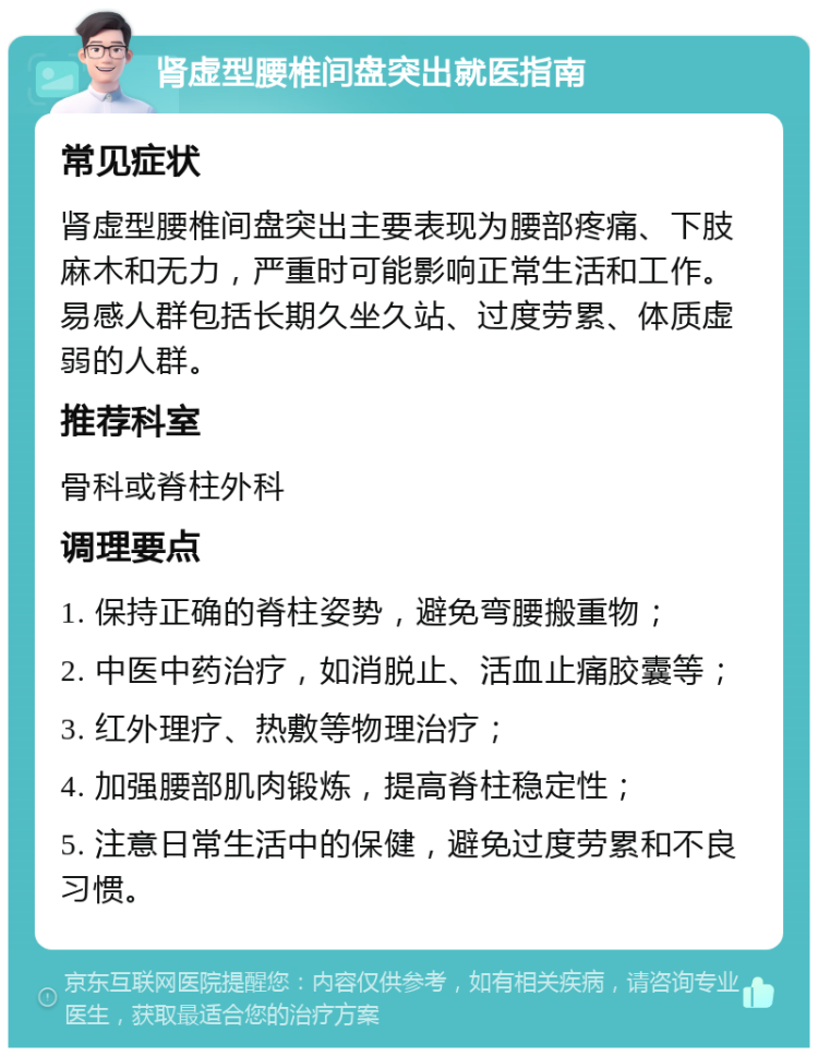 肾虚型腰椎间盘突出就医指南 常见症状 肾虚型腰椎间盘突出主要表现为腰部疼痛、下肢麻木和无力，严重时可能影响正常生活和工作。易感人群包括长期久坐久站、过度劳累、体质虚弱的人群。 推荐科室 骨科或脊柱外科 调理要点 1. 保持正确的脊柱姿势，避免弯腰搬重物； 2. 中医中药治疗，如消脱止、活血止痛胶囊等； 3. 红外理疗、热敷等物理治疗； 4. 加强腰部肌肉锻炼，提高脊柱稳定性； 5. 注意日常生活中的保健，避免过度劳累和不良习惯。