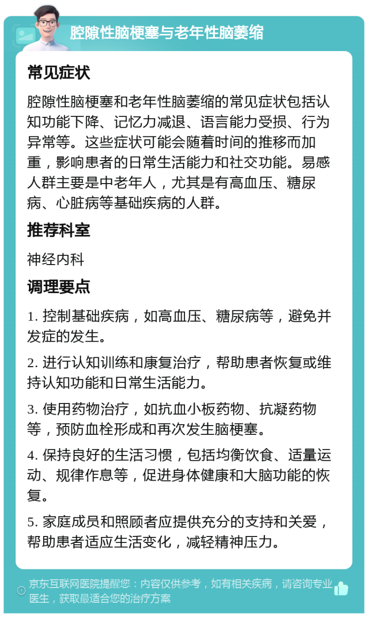 腔隙性脑梗塞与老年性脑萎缩 常见症状 腔隙性脑梗塞和老年性脑萎缩的常见症状包括认知功能下降、记忆力减退、语言能力受损、行为异常等。这些症状可能会随着时间的推移而加重，影响患者的日常生活能力和社交功能。易感人群主要是中老年人，尤其是有高血压、糖尿病、心脏病等基础疾病的人群。 推荐科室 神经内科 调理要点 1. 控制基础疾病，如高血压、糖尿病等，避免并发症的发生。 2. 进行认知训练和康复治疗，帮助患者恢复或维持认知功能和日常生活能力。 3. 使用药物治疗，如抗血小板药物、抗凝药物等，预防血栓形成和再次发生脑梗塞。 4. 保持良好的生活习惯，包括均衡饮食、适量运动、规律作息等，促进身体健康和大脑功能的恢复。 5. 家庭成员和照顾者应提供充分的支持和关爱，帮助患者适应生活变化，减轻精神压力。