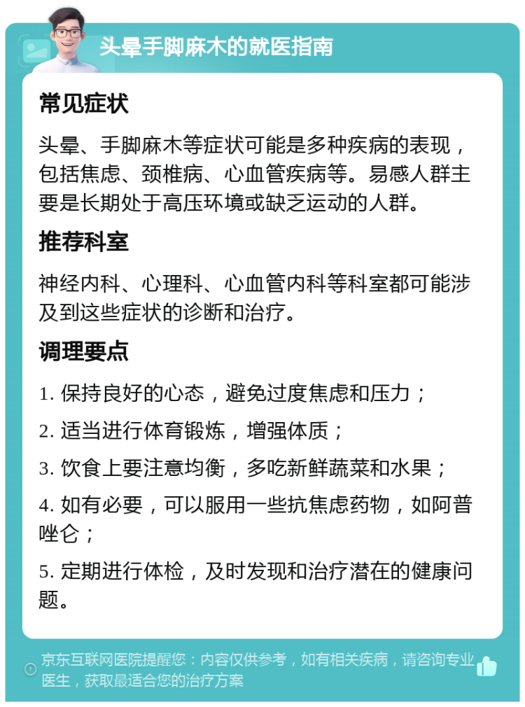 头晕手脚麻木的就医指南 常见症状 头晕、手脚麻木等症状可能是多种疾病的表现，包括焦虑、颈椎病、心血管疾病等。易感人群主要是长期处于高压环境或缺乏运动的人群。 推荐科室 神经内科、心理科、心血管内科等科室都可能涉及到这些症状的诊断和治疗。 调理要点 1. 保持良好的心态，避免过度焦虑和压力； 2. 适当进行体育锻炼，增强体质； 3. 饮食上要注意均衡，多吃新鲜蔬菜和水果； 4. 如有必要，可以服用一些抗焦虑药物，如阿普唑仑； 5. 定期进行体检，及时发现和治疗潜在的健康问题。