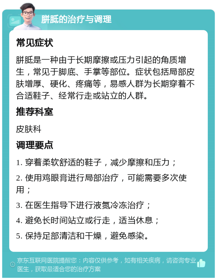 胼胝的治疗与调理 常见症状 胼胝是一种由于长期摩擦或压力引起的角质增生，常见于脚底、手掌等部位。症状包括局部皮肤增厚、硬化、疼痛等，易感人群为长期穿着不合适鞋子、经常行走或站立的人群。 推荐科室 皮肤科 调理要点 1. 穿着柔软舒适的鞋子，减少摩擦和压力； 2. 使用鸡眼膏进行局部治疗，可能需要多次使用； 3. 在医生指导下进行液氮冷冻治疗； 4. 避免长时间站立或行走，适当休息； 5. 保持足部清洁和干燥，避免感染。