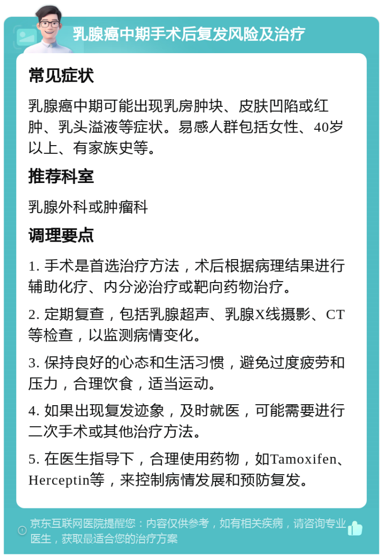 乳腺癌中期手术后复发风险及治疗 常见症状 乳腺癌中期可能出现乳房肿块、皮肤凹陷或红肿、乳头溢液等症状。易感人群包括女性、40岁以上、有家族史等。 推荐科室 乳腺外科或肿瘤科 调理要点 1. 手术是首选治疗方法，术后根据病理结果进行辅助化疗、内分泌治疗或靶向药物治疗。 2. 定期复查，包括乳腺超声、乳腺X线摄影、CT等检查，以监测病情变化。 3. 保持良好的心态和生活习惯，避免过度疲劳和压力，合理饮食，适当运动。 4. 如果出现复发迹象，及时就医，可能需要进行二次手术或其他治疗方法。 5. 在医生指导下，合理使用药物，如Tamoxifen、Herceptin等，来控制病情发展和预防复发。