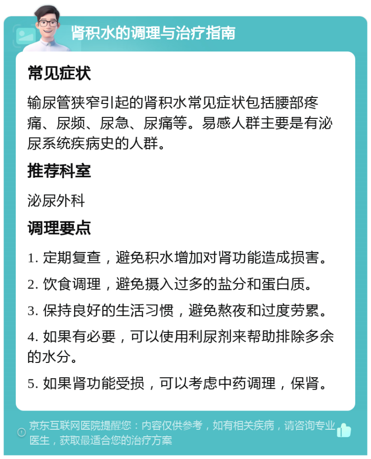 肾积水的调理与治疗指南 常见症状 输尿管狭窄引起的肾积水常见症状包括腰部疼痛、尿频、尿急、尿痛等。易感人群主要是有泌尿系统疾病史的人群。 推荐科室 泌尿外科 调理要点 1. 定期复查，避免积水增加对肾功能造成损害。 2. 饮食调理，避免摄入过多的盐分和蛋白质。 3. 保持良好的生活习惯，避免熬夜和过度劳累。 4. 如果有必要，可以使用利尿剂来帮助排除多余的水分。 5. 如果肾功能受损，可以考虑中药调理，保肾。