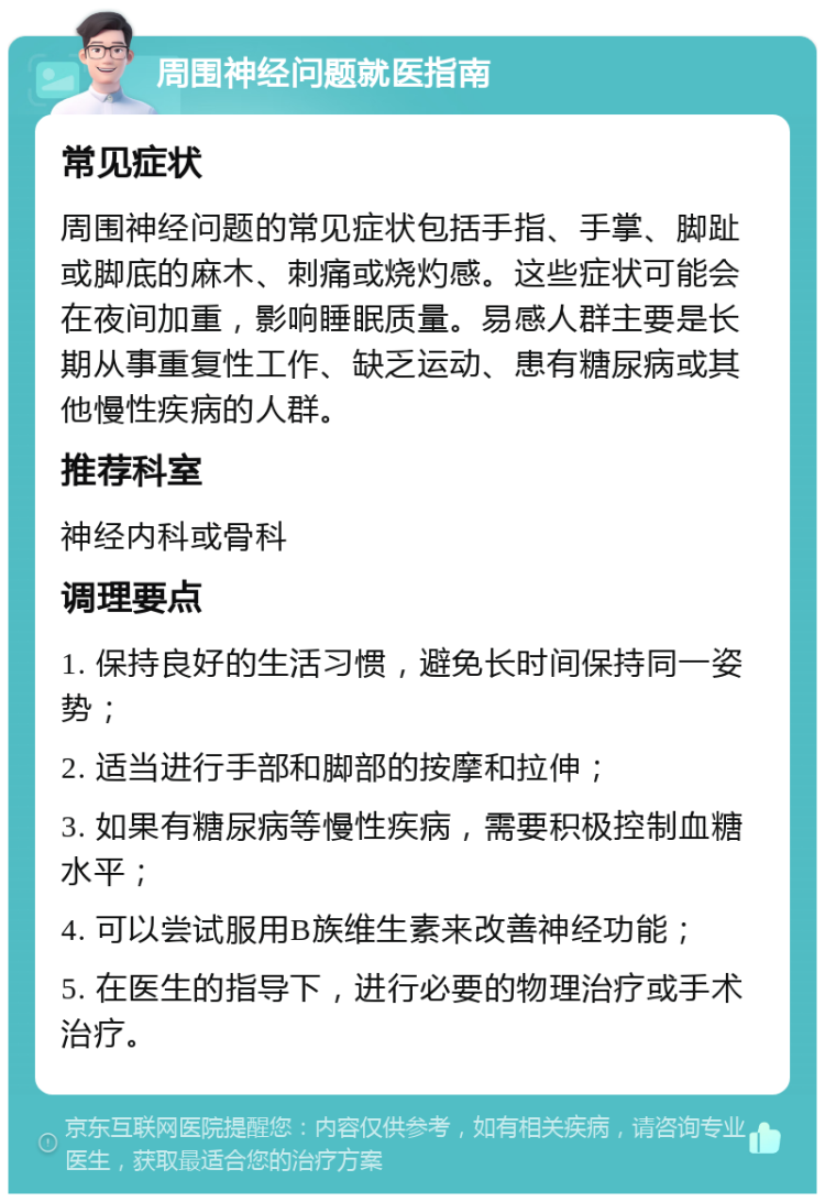 周围神经问题就医指南 常见症状 周围神经问题的常见症状包括手指、手掌、脚趾或脚底的麻木、刺痛或烧灼感。这些症状可能会在夜间加重，影响睡眠质量。易感人群主要是长期从事重复性工作、缺乏运动、患有糖尿病或其他慢性疾病的人群。 推荐科室 神经内科或骨科 调理要点 1. 保持良好的生活习惯，避免长时间保持同一姿势； 2. 适当进行手部和脚部的按摩和拉伸； 3. 如果有糖尿病等慢性疾病，需要积极控制血糖水平； 4. 可以尝试服用B族维生素来改善神经功能； 5. 在医生的指导下，进行必要的物理治疗或手术治疗。