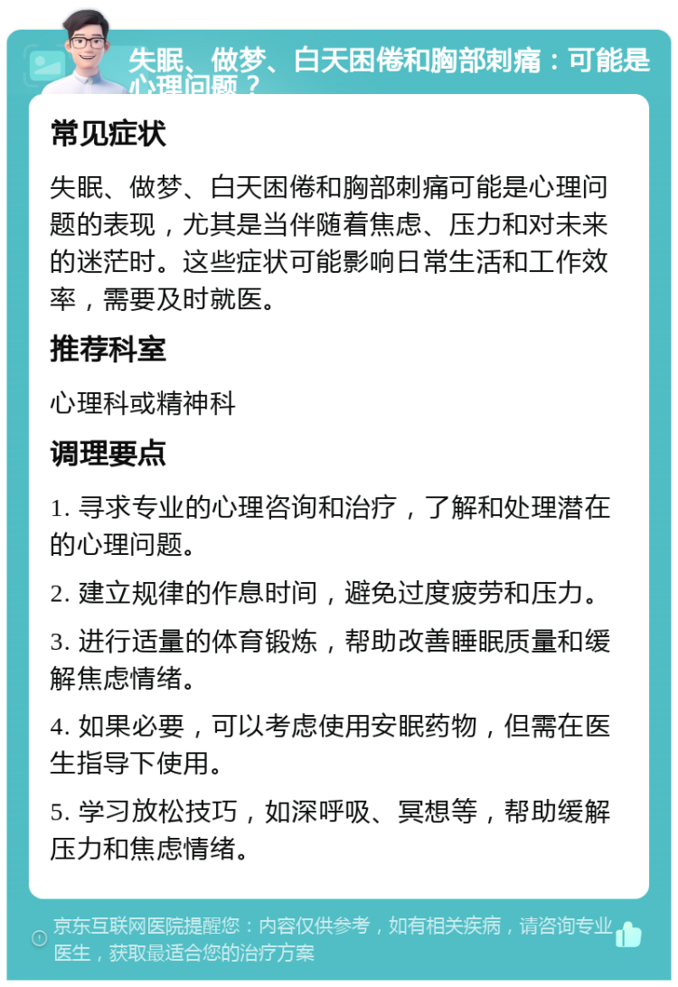 失眠、做梦、白天困倦和胸部刺痛：可能是心理问题？ 常见症状 失眠、做梦、白天困倦和胸部刺痛可能是心理问题的表现，尤其是当伴随着焦虑、压力和对未来的迷茫时。这些症状可能影响日常生活和工作效率，需要及时就医。 推荐科室 心理科或精神科 调理要点 1. 寻求专业的心理咨询和治疗，了解和处理潜在的心理问题。 2. 建立规律的作息时间，避免过度疲劳和压力。 3. 进行适量的体育锻炼，帮助改善睡眠质量和缓解焦虑情绪。 4. 如果必要，可以考虑使用安眠药物，但需在医生指导下使用。 5. 学习放松技巧，如深呼吸、冥想等，帮助缓解压力和焦虑情绪。