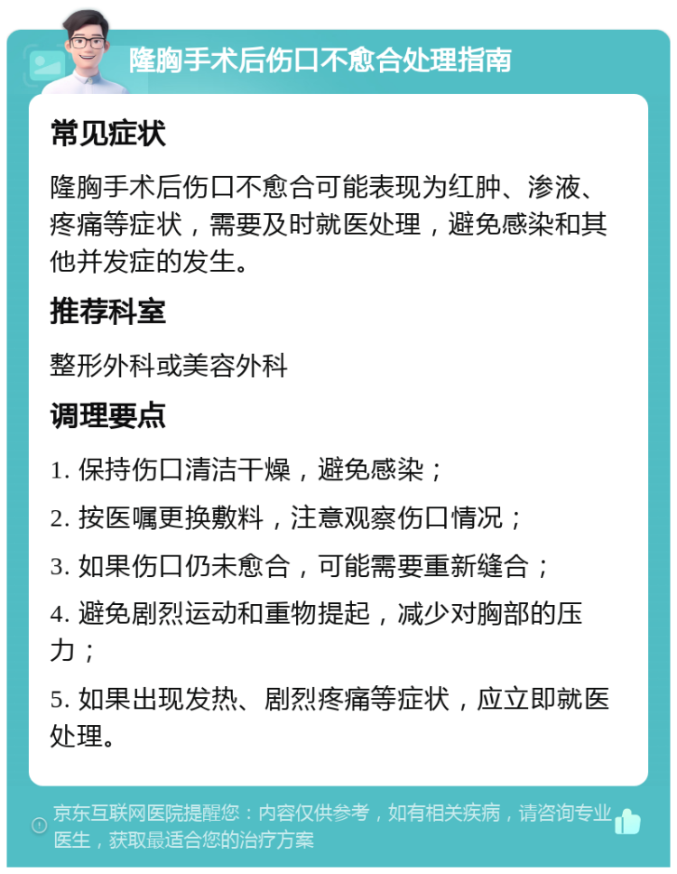 隆胸手术后伤口不愈合处理指南 常见症状 隆胸手术后伤口不愈合可能表现为红肿、渗液、疼痛等症状，需要及时就医处理，避免感染和其他并发症的发生。 推荐科室 整形外科或美容外科 调理要点 1. 保持伤口清洁干燥，避免感染； 2. 按医嘱更换敷料，注意观察伤口情况； 3. 如果伤口仍未愈合，可能需要重新缝合； 4. 避免剧烈运动和重物提起，减少对胸部的压力； 5. 如果出现发热、剧烈疼痛等症状，应立即就医处理。