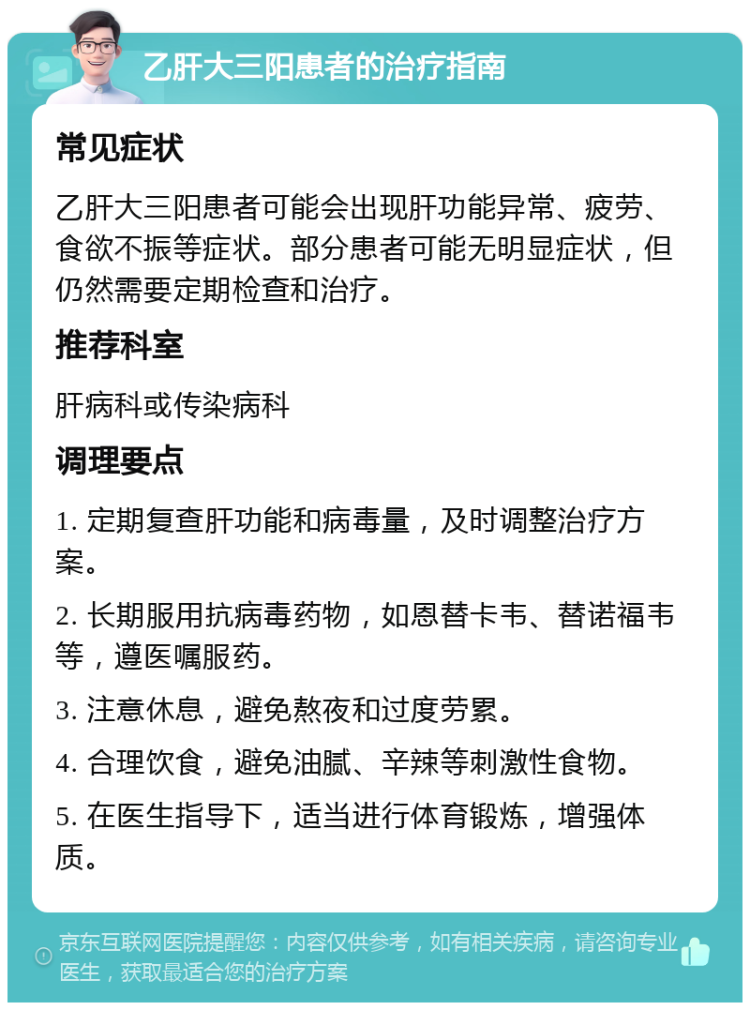 乙肝大三阳患者的治疗指南 常见症状 乙肝大三阳患者可能会出现肝功能异常、疲劳、食欲不振等症状。部分患者可能无明显症状，但仍然需要定期检查和治疗。 推荐科室 肝病科或传染病科 调理要点 1. 定期复查肝功能和病毒量，及时调整治疗方案。 2. 长期服用抗病毒药物，如恩替卡韦、替诺福韦等，遵医嘱服药。 3. 注意休息，避免熬夜和过度劳累。 4. 合理饮食，避免油腻、辛辣等刺激性食物。 5. 在医生指导下，适当进行体育锻炼，增强体质。