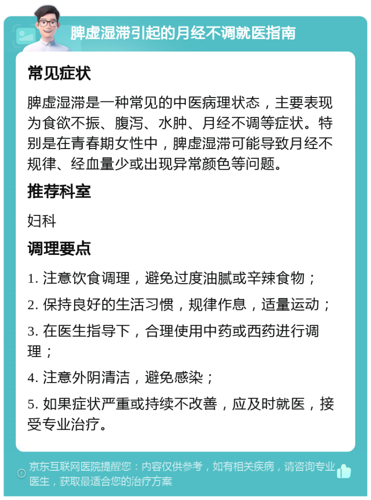 脾虚湿滞引起的月经不调就医指南 常见症状 脾虚湿滞是一种常见的中医病理状态，主要表现为食欲不振、腹泻、水肿、月经不调等症状。特别是在青春期女性中，脾虚湿滞可能导致月经不规律、经血量少或出现异常颜色等问题。 推荐科室 妇科 调理要点 1. 注意饮食调理，避免过度油腻或辛辣食物； 2. 保持良好的生活习惯，规律作息，适量运动； 3. 在医生指导下，合理使用中药或西药进行调理； 4. 注意外阴清洁，避免感染； 5. 如果症状严重或持续不改善，应及时就医，接受专业治疗。