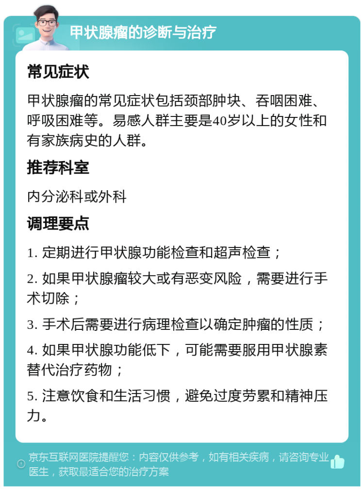 甲状腺瘤的诊断与治疗 常见症状 甲状腺瘤的常见症状包括颈部肿块、吞咽困难、呼吸困难等。易感人群主要是40岁以上的女性和有家族病史的人群。 推荐科室 内分泌科或外科 调理要点 1. 定期进行甲状腺功能检查和超声检查； 2. 如果甲状腺瘤较大或有恶变风险，需要进行手术切除； 3. 手术后需要进行病理检查以确定肿瘤的性质； 4. 如果甲状腺功能低下，可能需要服用甲状腺素替代治疗药物； 5. 注意饮食和生活习惯，避免过度劳累和精神压力。