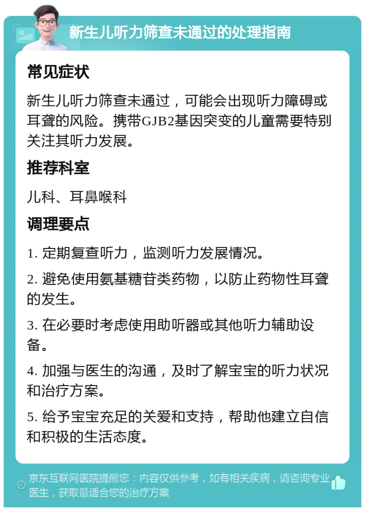 新生儿听力筛查未通过的处理指南 常见症状 新生儿听力筛查未通过，可能会出现听力障碍或耳聋的风险。携带GJB2基因突变的儿童需要特别关注其听力发展。 推荐科室 儿科、耳鼻喉科 调理要点 1. 定期复查听力，监测听力发展情况。 2. 避免使用氨基糖苷类药物，以防止药物性耳聋的发生。 3. 在必要时考虑使用助听器或其他听力辅助设备。 4. 加强与医生的沟通，及时了解宝宝的听力状况和治疗方案。 5. 给予宝宝充足的关爱和支持，帮助他建立自信和积极的生活态度。