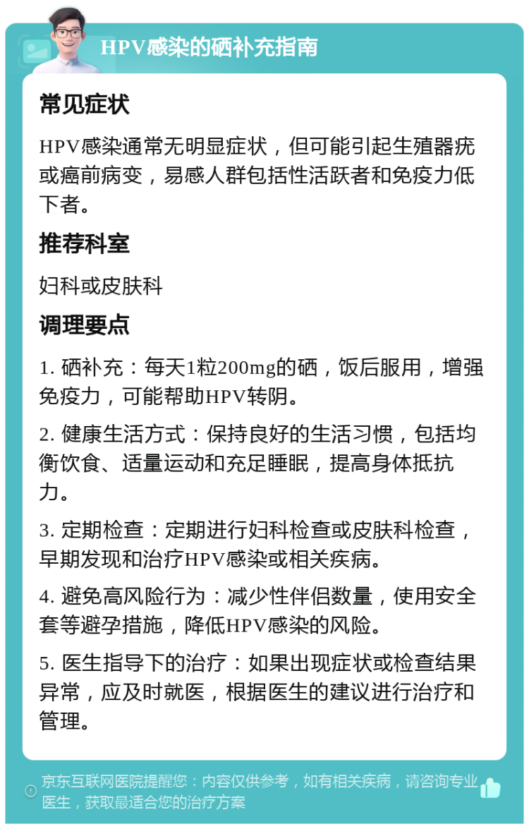 HPV感染的硒补充指南 常见症状 HPV感染通常无明显症状，但可能引起生殖器疣或癌前病变，易感人群包括性活跃者和免疫力低下者。 推荐科室 妇科或皮肤科 调理要点 1. 硒补充：每天1粒200mg的硒，饭后服用，增强免疫力，可能帮助HPV转阴。 2. 健康生活方式：保持良好的生活习惯，包括均衡饮食、适量运动和充足睡眠，提高身体抵抗力。 3. 定期检查：定期进行妇科检查或皮肤科检查，早期发现和治疗HPV感染或相关疾病。 4. 避免高风险行为：减少性伴侣数量，使用安全套等避孕措施，降低HPV感染的风险。 5. 医生指导下的治疗：如果出现症状或检查结果异常，应及时就医，根据医生的建议进行治疗和管理。