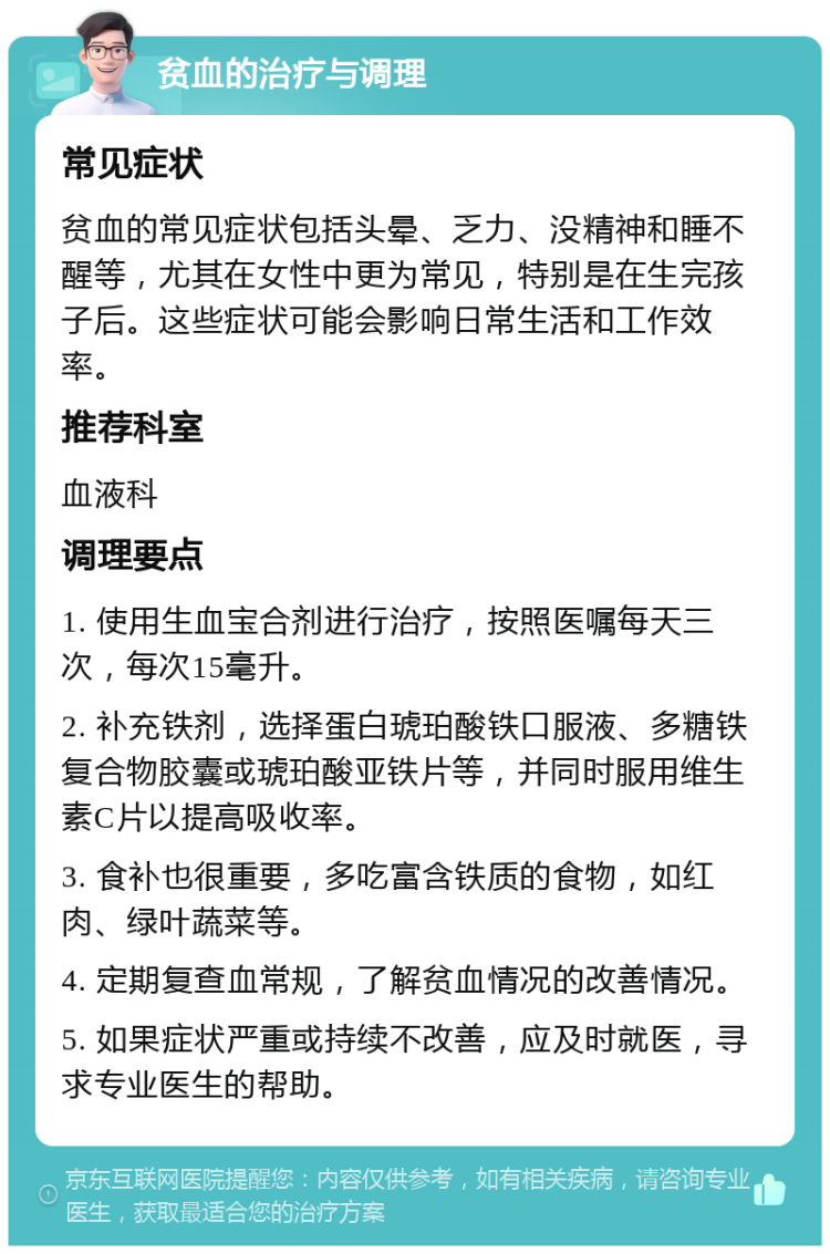 贫血的治疗与调理 常见症状 贫血的常见症状包括头晕、乏力、没精神和睡不醒等，尤其在女性中更为常见，特别是在生完孩子后。这些症状可能会影响日常生活和工作效率。 推荐科室 血液科 调理要点 1. 使用生血宝合剂进行治疗，按照医嘱每天三次，每次15毫升。 2. 补充铁剂，选择蛋白琥珀酸铁口服液、多糖铁复合物胶囊或琥珀酸亚铁片等，并同时服用维生素C片以提高吸收率。 3. 食补也很重要，多吃富含铁质的食物，如红肉、绿叶蔬菜等。 4. 定期复查血常规，了解贫血情况的改善情况。 5. 如果症状严重或持续不改善，应及时就医，寻求专业医生的帮助。