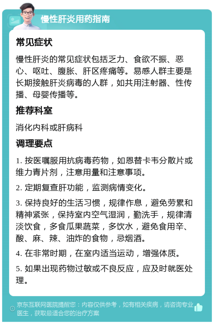 慢性肝炎用药指南 常见症状 慢性肝炎的常见症状包括乏力、食欲不振、恶心、呕吐、腹胀、肝区疼痛等。易感人群主要是长期接触肝炎病毒的人群，如共用注射器、性传播、母婴传播等。 推荐科室 消化内科或肝病科 调理要点 1. 按医嘱服用抗病毒药物，如恩替卡韦分散片或维力青片剂，注意用量和注意事项。 2. 定期复查肝功能，监测病情变化。 3. 保持良好的生活习惯，规律作息，避免劳累和精神紧张，保持室内空气湿润，勤洗手，规律清淡饮食，多食瓜果蔬菜，多饮水，避免食用辛、酸、麻、辣、油炸的食物，忌烟酒。 4. 在非常时期，在室内适当运动，增强体质。 5. 如果出现药物过敏或不良反应，应及时就医处理。