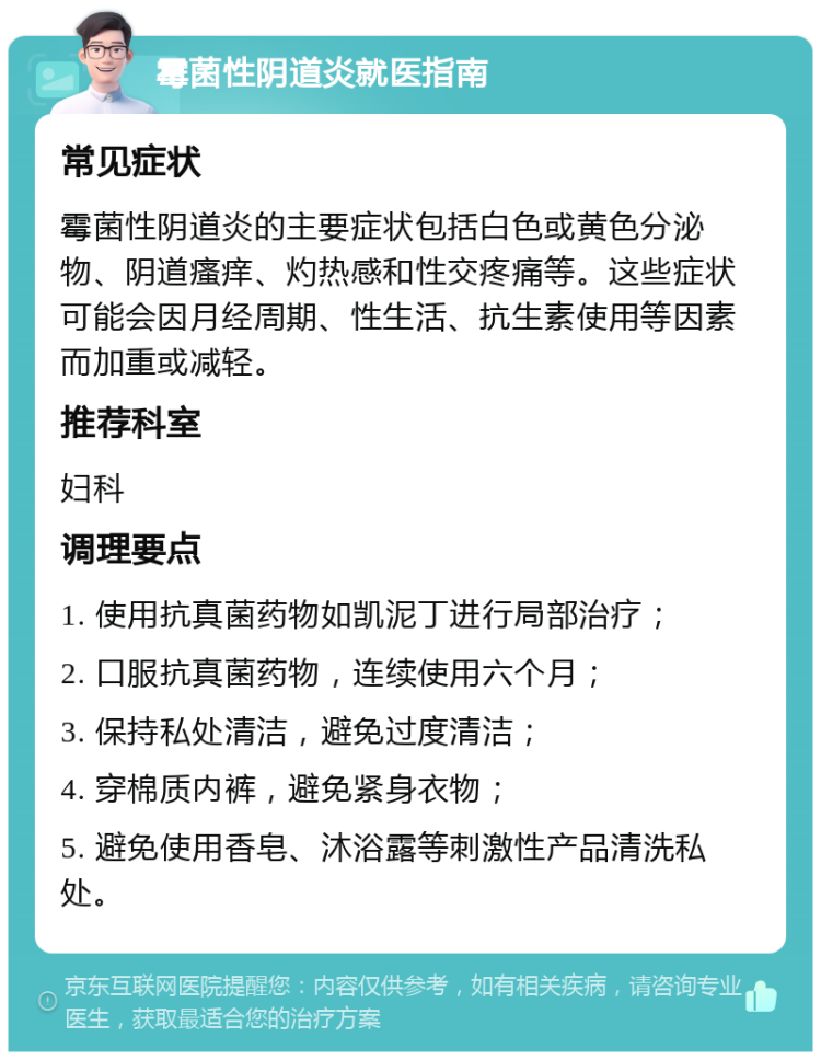 霉菌性阴道炎就医指南 常见症状 霉菌性阴道炎的主要症状包括白色或黄色分泌物、阴道瘙痒、灼热感和性交疼痛等。这些症状可能会因月经周期、性生活、抗生素使用等因素而加重或减轻。 推荐科室 妇科 调理要点 1. 使用抗真菌药物如凯泥丁进行局部治疗； 2. 口服抗真菌药物，连续使用六个月； 3. 保持私处清洁，避免过度清洁； 4. 穿棉质内裤，避免紧身衣物； 5. 避免使用香皂、沐浴露等刺激性产品清洗私处。