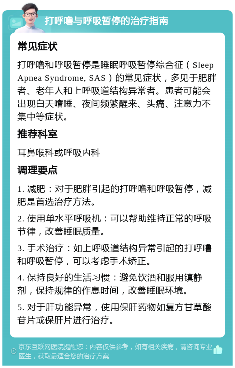 打呼噜与呼吸暂停的治疗指南 常见症状 打呼噜和呼吸暂停是睡眠呼吸暂停综合征（Sleep Apnea Syndrome, SAS）的常见症状，多见于肥胖者、老年人和上呼吸道结构异常者。患者可能会出现白天嗜睡、夜间频繁醒来、头痛、注意力不集中等症状。 推荐科室 耳鼻喉科或呼吸内科 调理要点 1. 减肥：对于肥胖引起的打呼噜和呼吸暂停，减肥是首选治疗方法。 2. 使用单水平呼吸机：可以帮助维持正常的呼吸节律，改善睡眠质量。 3. 手术治疗：如上呼吸道结构异常引起的打呼噜和呼吸暂停，可以考虑手术矫正。 4. 保持良好的生活习惯：避免饮酒和服用镇静剂，保持规律的作息时间，改善睡眠环境。 5. 对于肝功能异常，使用保肝药物如复方甘草酸苷片或保肝片进行治疗。