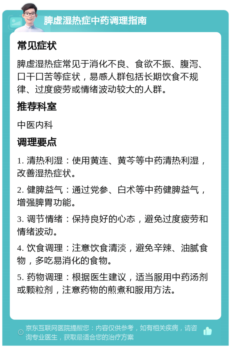 脾虚湿热症中药调理指南 常见症状 脾虚湿热症常见于消化不良、食欲不振、腹泻、口干口苦等症状，易感人群包括长期饮食不规律、过度疲劳或情绪波动较大的人群。 推荐科室 中医内科 调理要点 1. 清热利湿：使用黄连、黄芩等中药清热利湿，改善湿热症状。 2. 健脾益气：通过党参、白术等中药健脾益气，增强脾胃功能。 3. 调节情绪：保持良好的心态，避免过度疲劳和情绪波动。 4. 饮食调理：注意饮食清淡，避免辛辣、油腻食物，多吃易消化的食物。 5. 药物调理：根据医生建议，适当服用中药汤剂或颗粒剂，注意药物的煎煮和服用方法。