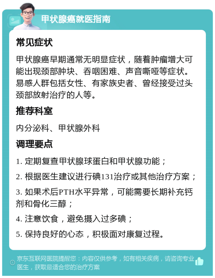 甲状腺癌就医指南 常见症状 甲状腺癌早期通常无明显症状，随着肿瘤增大可能出现颈部肿块、吞咽困难、声音嘶哑等症状。易感人群包括女性、有家族史者、曾经接受过头颈部放射治疗的人等。 推荐科室 内分泌科、甲状腺外科 调理要点 1. 定期复查甲状腺球蛋白和甲状腺功能； 2. 根据医生建议进行碘131治疗或其他治疗方案； 3. 如果术后PTH水平异常，可能需要长期补充钙剂和骨化三醇； 4. 注意饮食，避免摄入过多碘； 5. 保持良好的心态，积极面对康复过程。