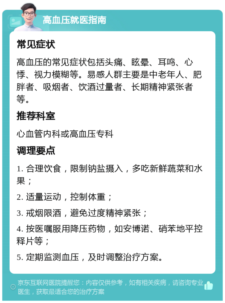 高血压就医指南 常见症状 高血压的常见症状包括头痛、眩晕、耳鸣、心悸、视力模糊等。易感人群主要是中老年人、肥胖者、吸烟者、饮酒过量者、长期精神紧张者等。 推荐科室 心血管内科或高血压专科 调理要点 1. 合理饮食，限制钠盐摄入，多吃新鲜蔬菜和水果； 2. 适量运动，控制体重； 3. 戒烟限酒，避免过度精神紧张； 4. 按医嘱服用降压药物，如安博诺、硝苯地平控释片等； 5. 定期监测血压，及时调整治疗方案。