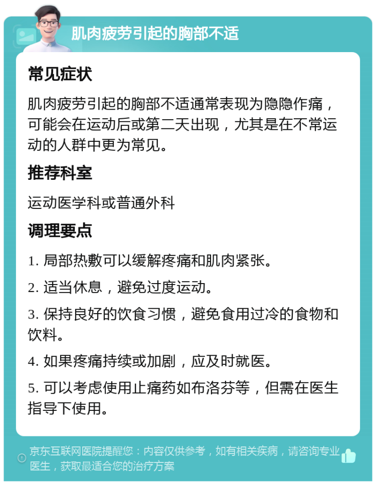 肌肉疲劳引起的胸部不适 常见症状 肌肉疲劳引起的胸部不适通常表现为隐隐作痛，可能会在运动后或第二天出现，尤其是在不常运动的人群中更为常见。 推荐科室 运动医学科或普通外科 调理要点 1. 局部热敷可以缓解疼痛和肌肉紧张。 2. 适当休息，避免过度运动。 3. 保持良好的饮食习惯，避免食用过冷的食物和饮料。 4. 如果疼痛持续或加剧，应及时就医。 5. 可以考虑使用止痛药如布洛芬等，但需在医生指导下使用。