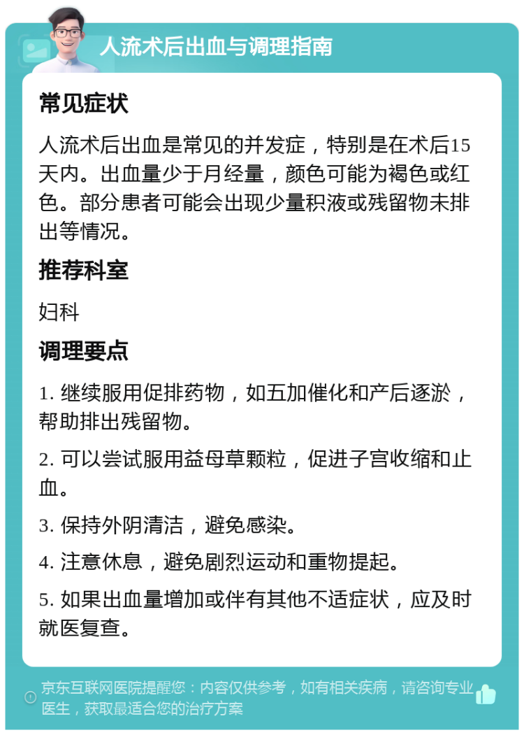 人流术后出血与调理指南 常见症状 人流术后出血是常见的并发症，特别是在术后15天内。出血量少于月经量，颜色可能为褐色或红色。部分患者可能会出现少量积液或残留物未排出等情况。 推荐科室 妇科 调理要点 1. 继续服用促排药物，如五加催化和产后逐淤，帮助排出残留物。 2. 可以尝试服用益母草颗粒，促进子宫收缩和止血。 3. 保持外阴清洁，避免感染。 4. 注意休息，避免剧烈运动和重物提起。 5. 如果出血量增加或伴有其他不适症状，应及时就医复查。